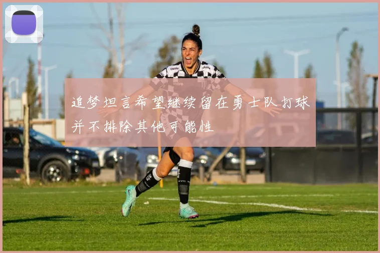 追梦坦言希望继续留在勇士队打球并不排除其他可能性