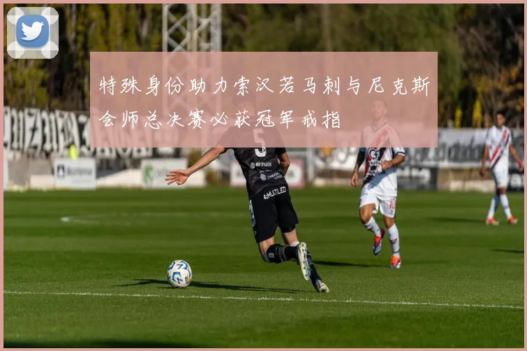 特殊身份助力索汉若马刺与尼克斯会师总决赛必获冠军戒指
