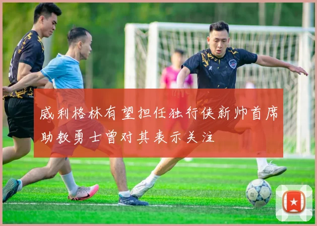 威利格林有望担任独行侠新帅首席助教勇士曾对其表示关注