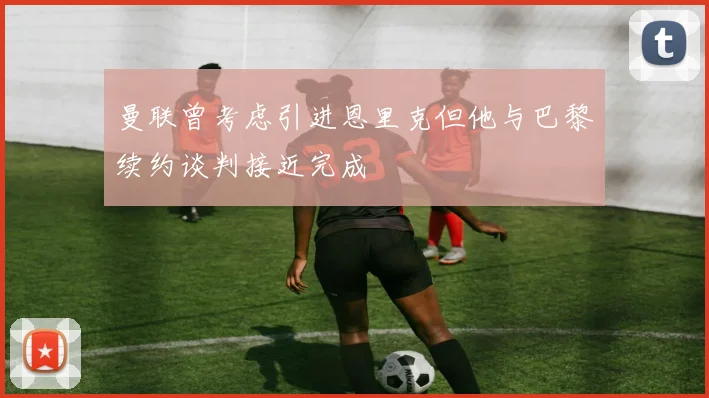 曼联曾考虑引进恩里克但他与巴黎续约谈判接近完成
