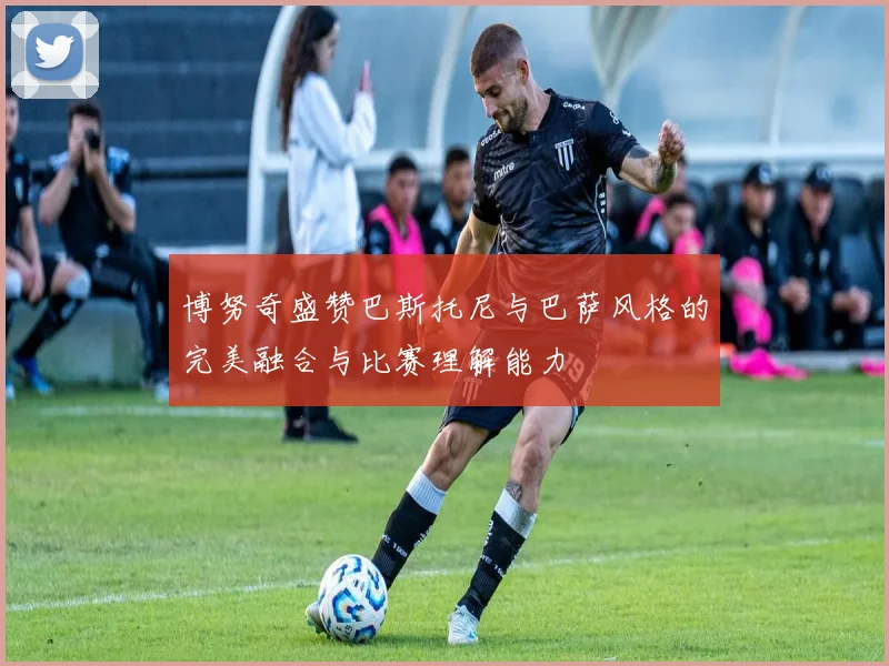 博努奇盛赞巴斯托尼与巴萨风格的完美融合与比赛理解能力