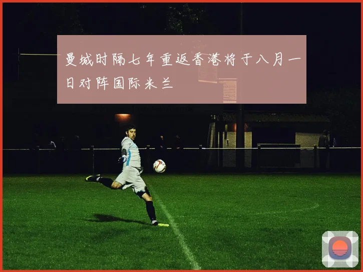 曼城时隔七年重返香港将于八月一日对阵国际米兰