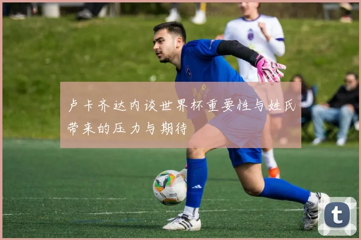 卢卡齐达内谈世界杯重要性与姓氏带来的压力与期待