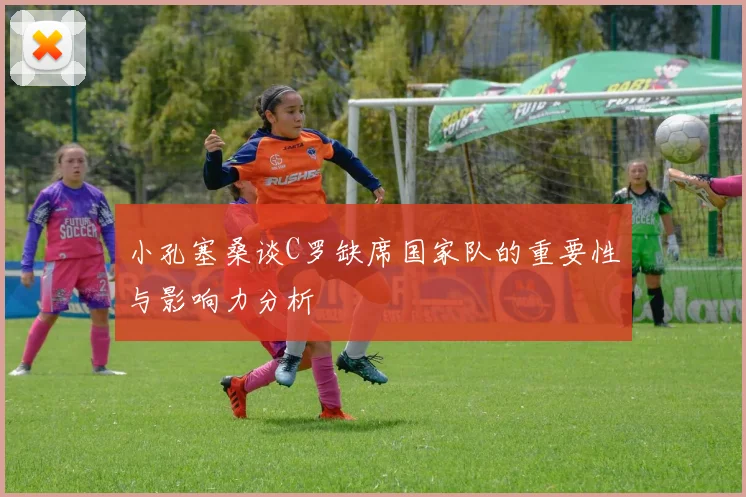 小孔塞桑谈C罗缺席国家队的重要性与影响力分析