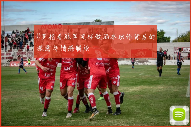 C罗指着冠军奖杯做洒水动作背后的深意与情感解读
