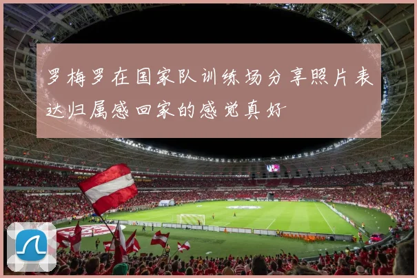 罗梅罗在国家队训练场分享照片表达归属感回家的感觉真好