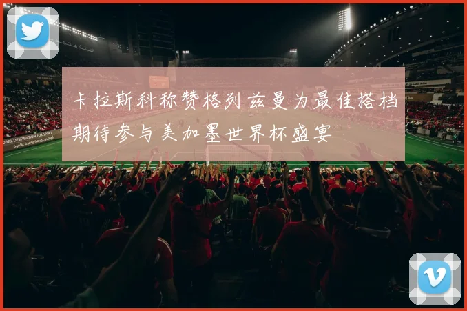 卡拉斯科称赞格列兹曼为最佳搭档期待参与美加墨世界杯盛宴