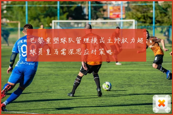 巴黎重塑球队管理模式主帅权力超球员皇马需深思应对策略