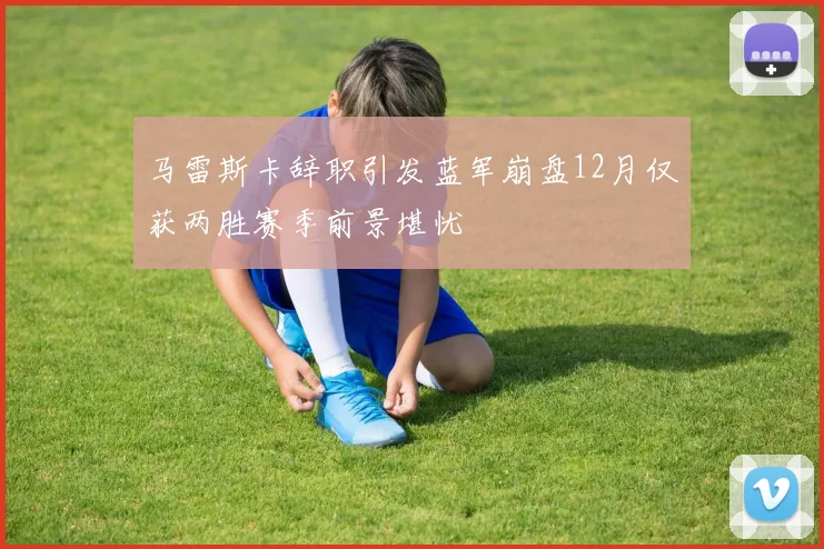 马雷斯卡辞职引发蓝军崩盘12月仅获两胜赛季前景堪忧