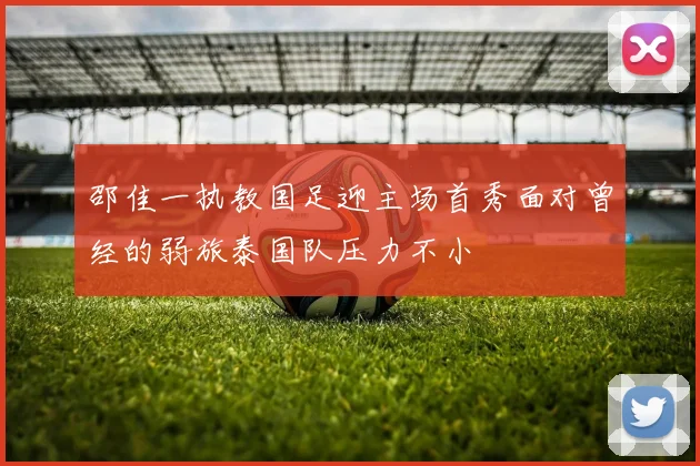 邵佳一执教国足迎主场首秀面对曾经的弱旅泰国队压力不小